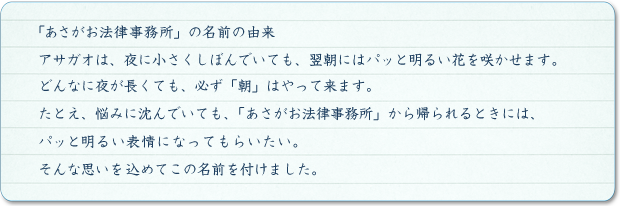 どんなに夜が長くても、必ず「朝」はやって来ます。たとえ、悩みに沈んでいても、「あさがお法律事務所」から帰られるときには、パッと明るい表情になってもらいたいと思っております